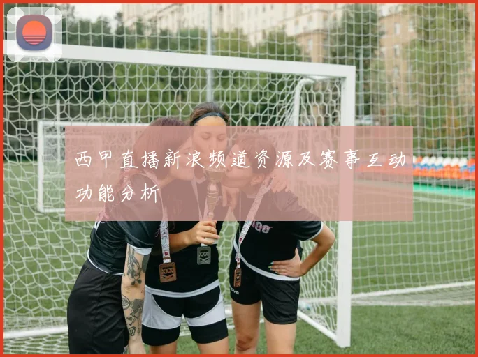 西甲直播新浪频道资源及赛事互动功能分析