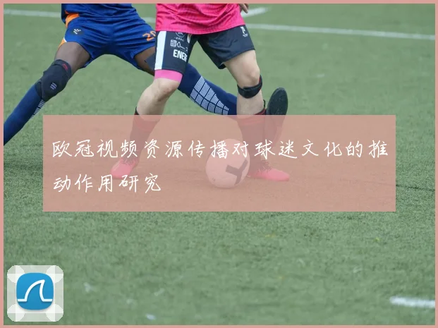 欧冠视频资源传播对球迷文化的推动作用研究