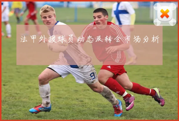法甲外援球员动态及转会市场分析