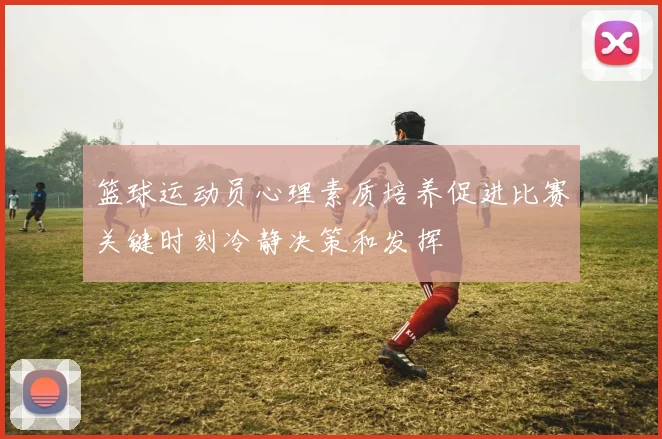 篮球运动员心理素质培养促进比赛关键时刻冷静决策和发挥