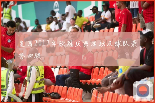 皇马2017年欧冠庆典活动及球队荣誉回顾
