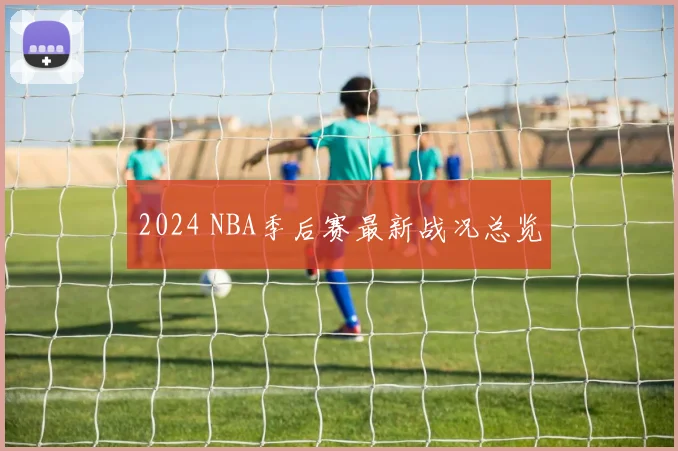 2024 NBA季后赛最新战况总览